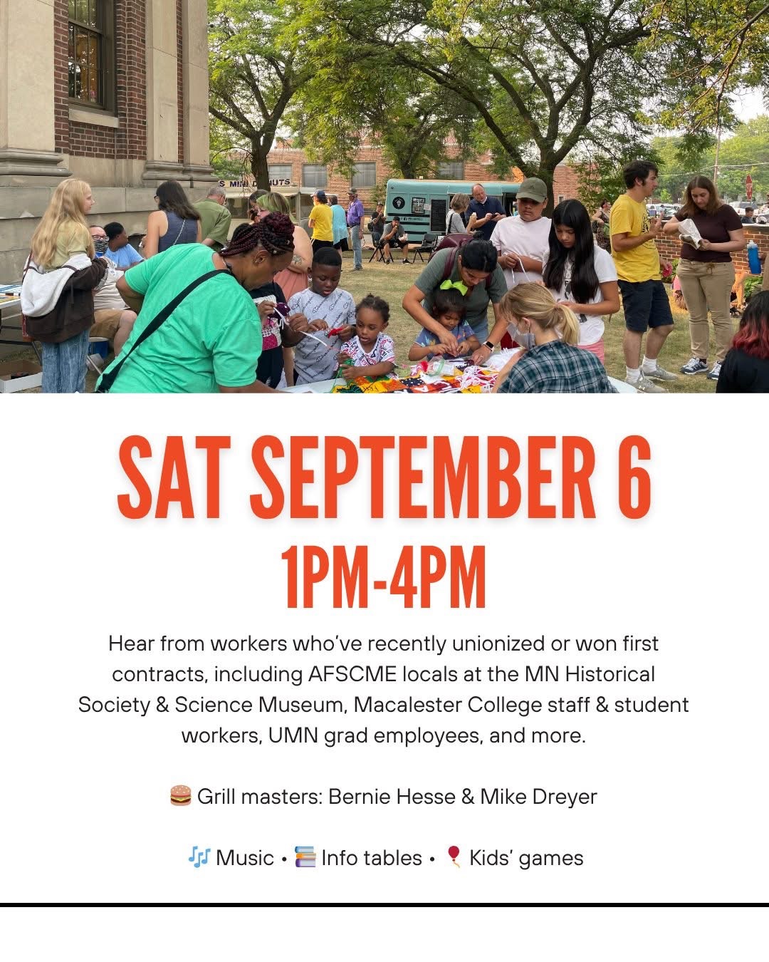 Saturday, September 6th 1PM-4PM Hear from workers who've recently unionized or won first contracts, including AFSCME locals at the MN Historical Society & Science Museum, Macalester College staff & student workers, UMN grad employees, and more. Grill masters: Bernie Hesse and Mike Dreyer Music. Info tables. Kids' games.
